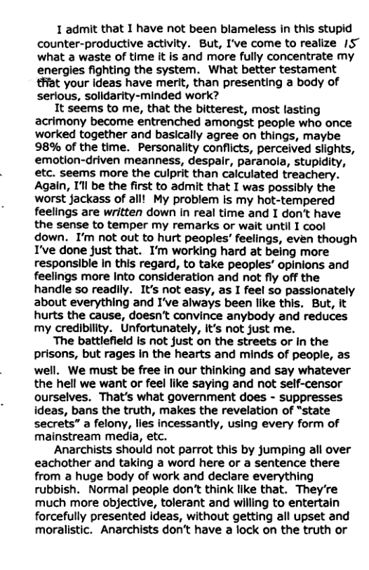 1 admit that I have not been blameless in this stupid counter-productive activity. But, I’ve come to realize 1S~ what a waste of time it is and more fully concentrate my energies fighting the system. What better testament #Hat your ideas have merit, than presenting a body of serious, solidarity-minded work? It seems to me, that the bitterest, most lasting acrimony become entrenched amongst people who once worked together and basically agree on things, maybe 98% of the time. Personality conflicts, perceived slights, emotion-driven meanness, despair, paranola, stupidity, etc. seems more the culprit than calculated treachery. Again, I’ll be the first to admit that I was possibly the worst jackass of all! My problem is my hot-tempered feelings are written down in real time and I dont have the sense to temper my remarks or wait until I cool down. I’m not out to hurt peoples’ feelings, even though T’ve done just that. I’m working hard at being more responsible in this regard, to take peoples’ opinions and feelings more Into consideration and not fly off the handle so readily. It’s not easy, as I feel so passionately about everything and I’ve always been like this. But, it hurts the cause, doesn’t convince anybody and reduces my credibility. Unfortunately, it’s not just me. The battlefield is not just on the streets or in the prisons, but rages in the hearts and minds of people, as well. We must be free in our thinking and say whatever the hell we want or feel like saying and not self-censor ourselves. That’s what government does - suppresses ideas, bans the truth, makes the revelation of “state secrets” a felony, lies incessantly, using every form of mainstream media, etc. Anarchists should not parrot this by jumping all over eachother and taking a word here or a sentence there from a huge body of work and declare everything rubbish. Normal people don’t think like that. They’re much more objective, tolerant and willing to entertain forcefully presented ideas, without getting all upset and moralistic. Anarchists don’t have a lock on the truth or